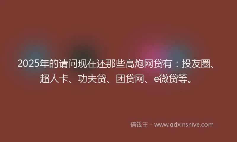 2025年的请问现在还那些高炮网贷有：投友圈、超人卡、功夫贷、团贷网、e微贷等。