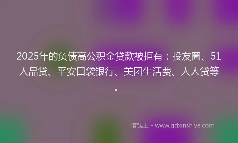 2025年的负债高公积金贷款被拒有：投友圈、51人品贷、平安口袋银行、美团生活费、人人贷等。