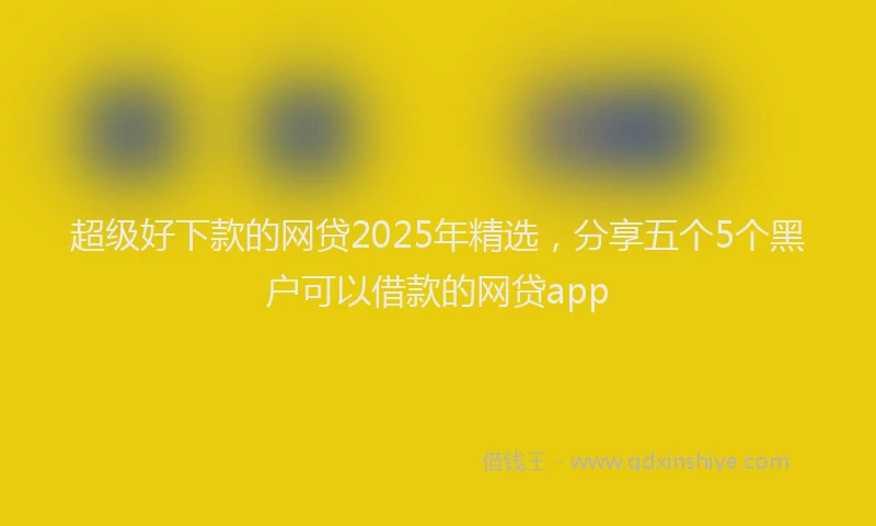 超级好下款的网贷2025年精选，分享五个5个黑户可以借款的网贷app
