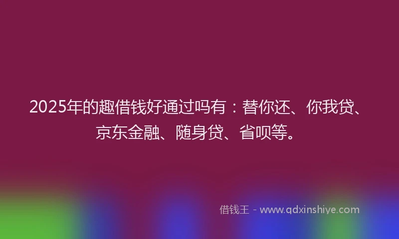 2025年的趣借钱好通过吗有：替你还、你我贷、京东金融、随身贷、省呗等。