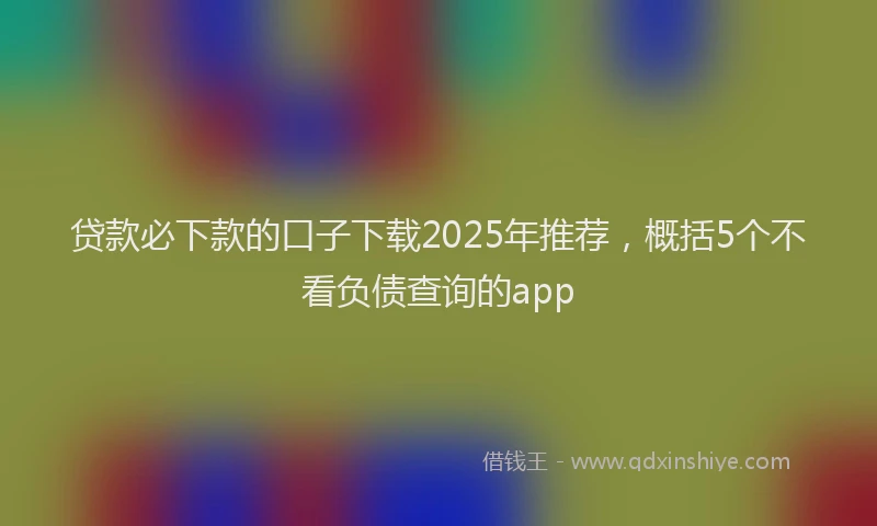 贷款必下款的口子下载2025年推荐，概括5个不看负债查询的app