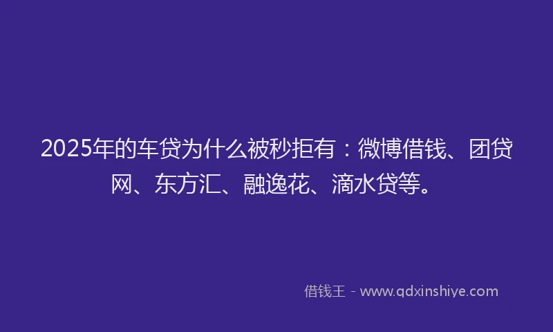 2025年的车贷为什么被秒拒有：微博借钱、团贷网、东方汇、融逸花、滴水贷等。