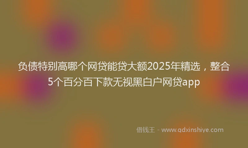 负债特别高哪个网贷能贷大额2025年精选，整合5个百分百下款无视黑白户网贷app