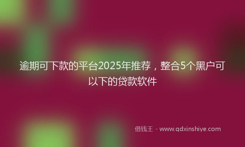 逾期可下款的平台2025年推荐，整合5个黑户可以下的贷款软件
