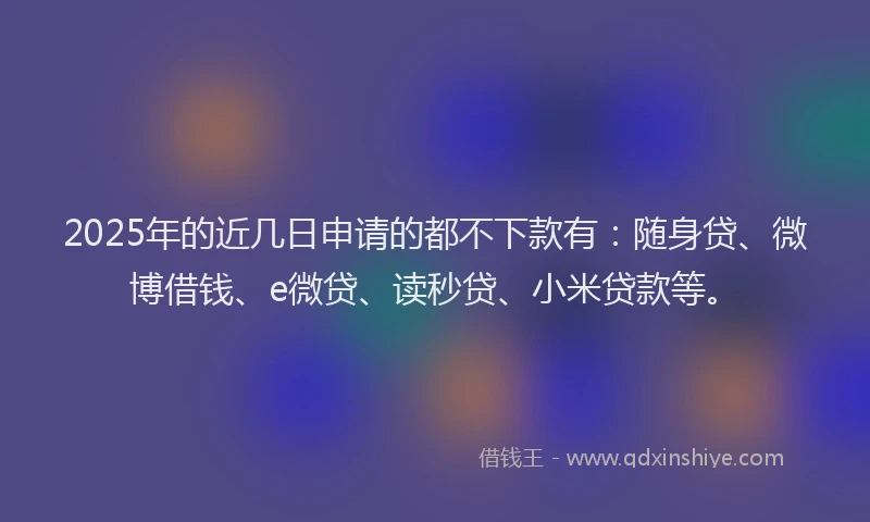 2025年的近几日申请的都不下款有：随身贷、微博借钱、e微贷、读秒贷、小米贷款等。