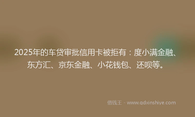 2025年的车贷审批信用卡被拒有：度小满金融、东方汇、京东金融、小花钱包、还呗等。