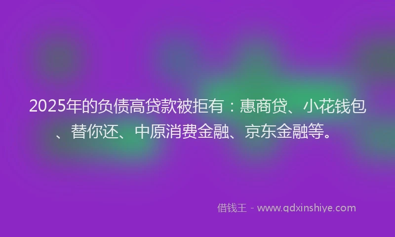 2025年的负债高贷款被拒有：惠商贷、小花钱包、替你还、中原消费金融、京东金融等。