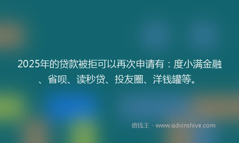2025年的贷款被拒可以再次申请有：度小满金融、省呗、读秒贷、投友圈、洋钱罐等。