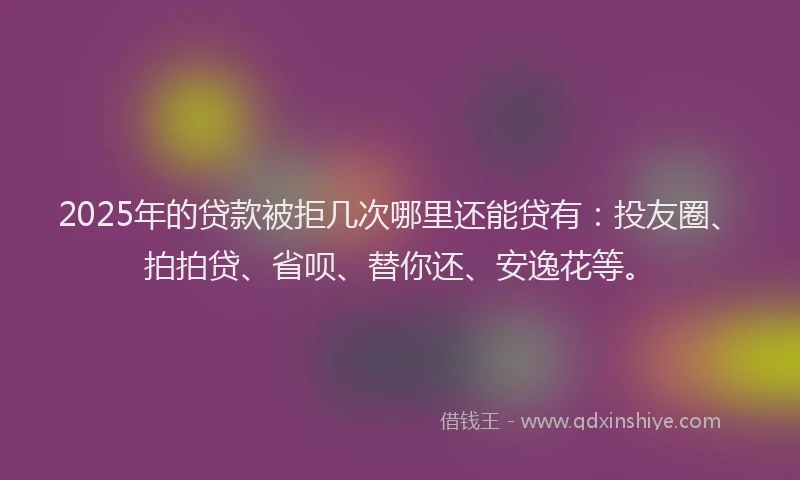 2025年的贷款被拒几次哪里还能贷有：投友圈、拍拍贷、省呗、替你还、安逸花等。