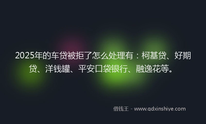 2025年的车贷被拒了怎么处理有：柯基贷、好期贷、洋钱罐、平安口袋银行、融逸花等。