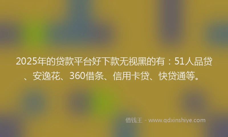 2025年的贷款平台好下款无视黑的有：51人品贷、安逸花、360借条、信用卡贷、快贷通等。
