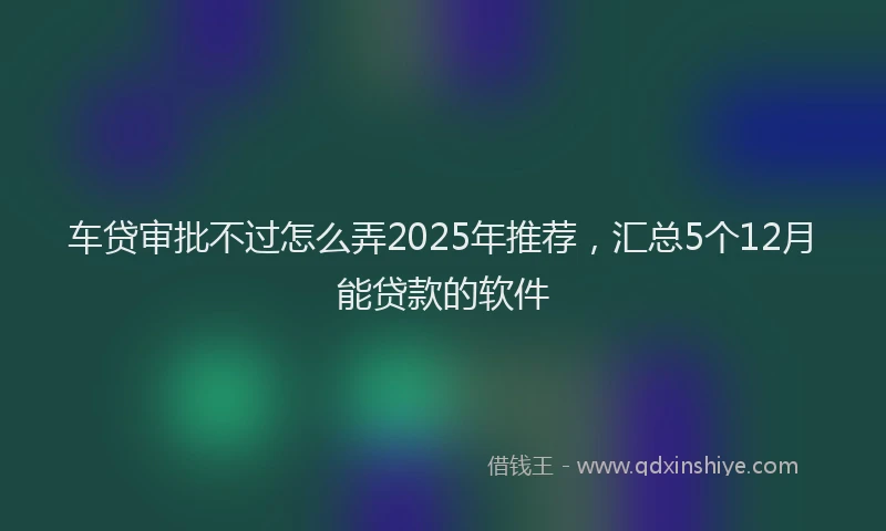 车贷审批不过怎么弄2025年推荐，汇总5个12月能贷款的软件