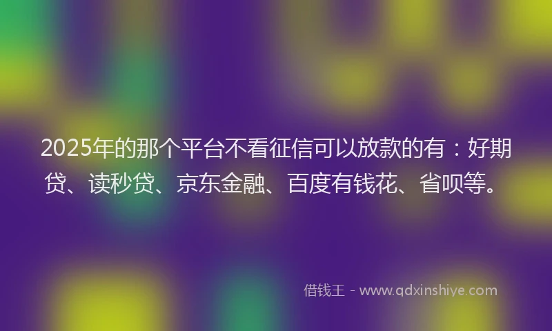 2025年的那个平台不看征信可以放款的有：好期贷、读秒贷、京东金融、百度有钱花、省呗等。