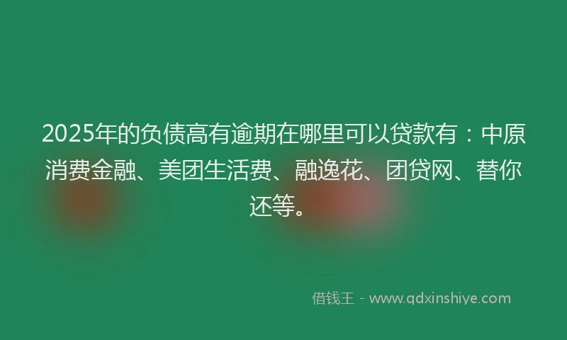 2025年的负债高有逾期在哪里可以贷款有：中原消费金融、美团生活费、融逸花、团贷网、替你还等。