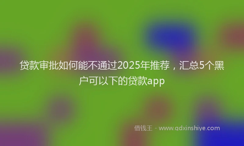 贷款审批如何能不通过2025年推荐，汇总5个黑户可以下的贷款app