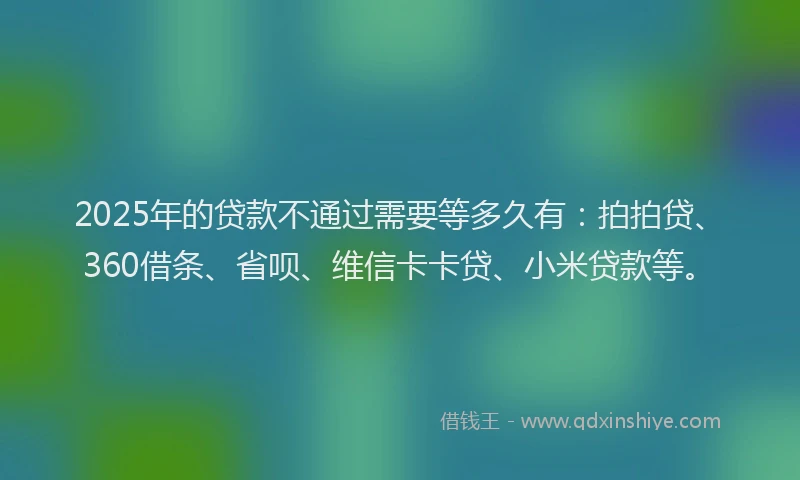 2025年的贷款不通过需要等多久有：拍拍贷、360借条、省呗、维信卡卡贷、小米贷款等。