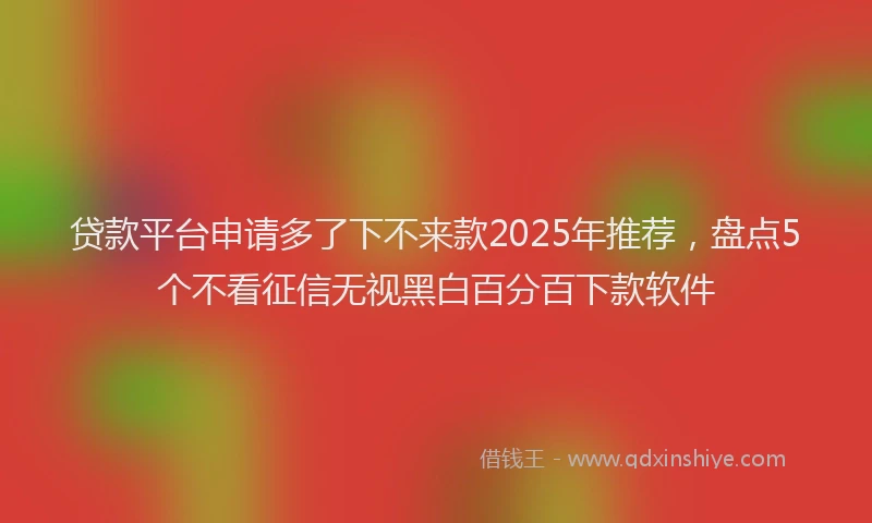 贷款平台申请多了下不来款2025年推荐，盘点5个不看征信无视黑白百分百下款软件