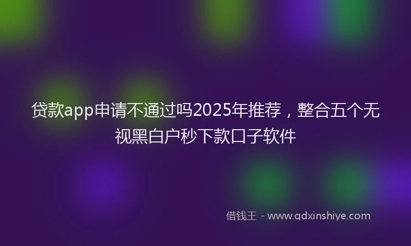 贷款app申请不通过吗2025年推荐，整合五个无视黑白户秒下款口子软件