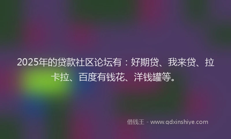 2025年的贷款社区论坛有：好期贷、我来贷、拉卡拉、百度有钱花、洋钱罐等。