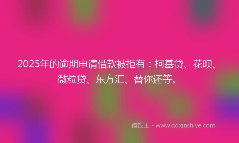 2025年的逾期申请借款被拒有：柯基贷、花呗、微粒贷、东方汇、替你还等。