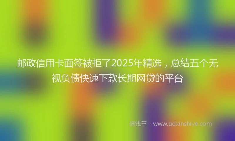 邮政信用卡面签被拒了2025年精选，总结五个无视负债快速下款长期网贷的平台