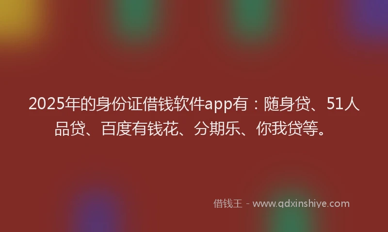 2025年的身份证借钱软件app有：随身贷、51人品贷、百度有钱花、分期乐、你我贷等。