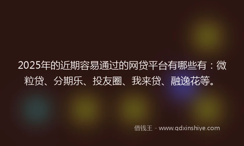 2025年的近期容易通过的网贷平台有哪些有：微粒贷、分期乐、投友圈、我来贷、融逸花等。