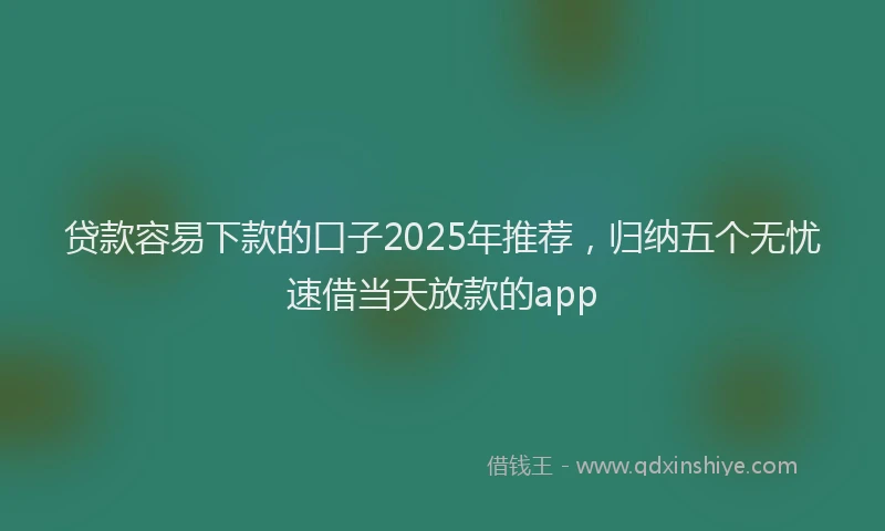 贷款容易下款的口子2025年推荐，归纳五个无忧速借当天放款的app