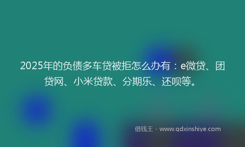 2025年的负债多车贷被拒怎么办有：e微贷、团贷网、小米贷款、分期乐、还呗等。