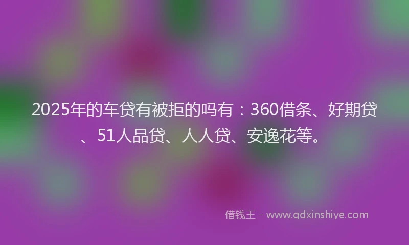 2025年的车贷有被拒的吗有：360借条、好期贷、51人品贷、人人贷、安逸花等。