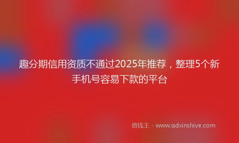 趣分期信用资质不通过2025年推荐，整理5个新手机号容易下款的平台