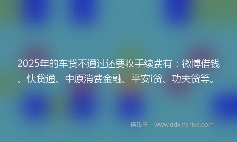 2025年的车贷不通过还要收手续费有：微博借钱、快贷通、中原消费金融、平安i贷、功夫贷等。