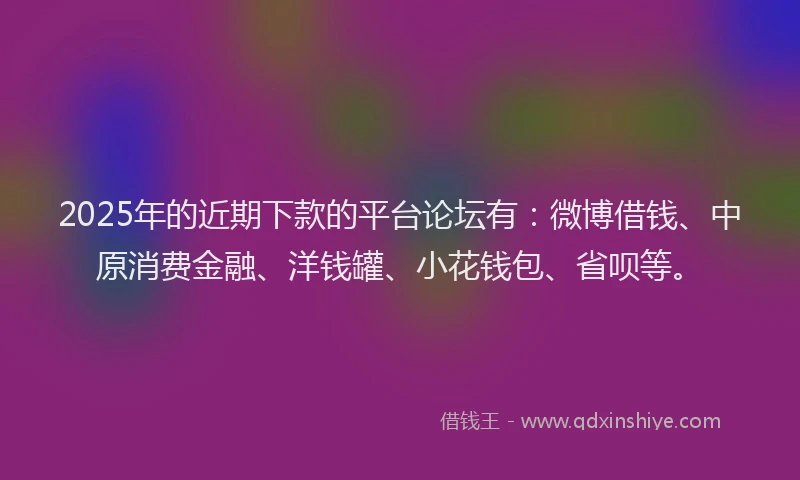 2025年的近期下款的平台论坛有：微博借钱、中原消费金融、洋钱罐、小花钱包、省呗等。