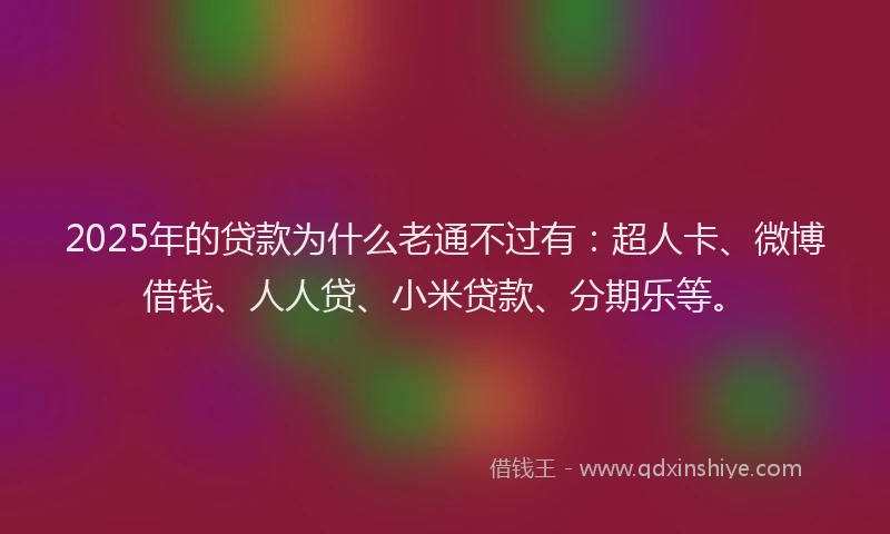 2025年的贷款为什么老通不过有：超人卡、微博借钱、人人贷、小米贷款、分期乐等。