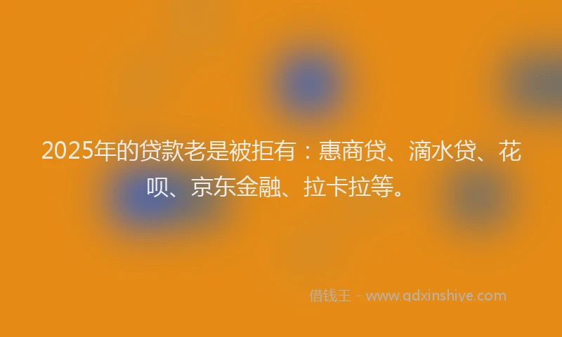 2025年的贷款老是被拒有：惠商贷、滴水贷、花呗、京东金融、拉卡拉等。