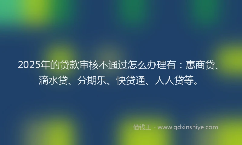 2025年的贷款审核不通过怎么办理有：惠商贷、滴水贷、分期乐、快贷通、人人贷等。