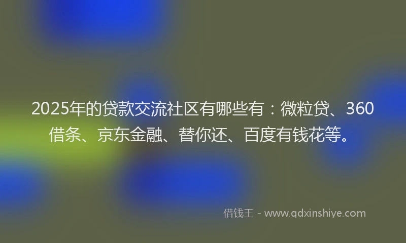 2025年的贷款交流社区有哪些有：微粒贷、360借条、京东金融、替你还、百度有钱花等。