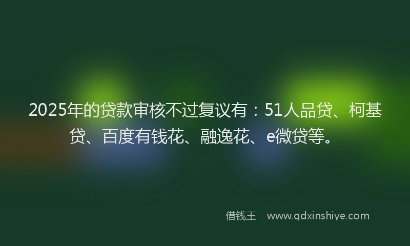 2025年的贷款审核不过复议有：51人品贷、柯基贷、百度有钱花、融逸花、e微贷等。
