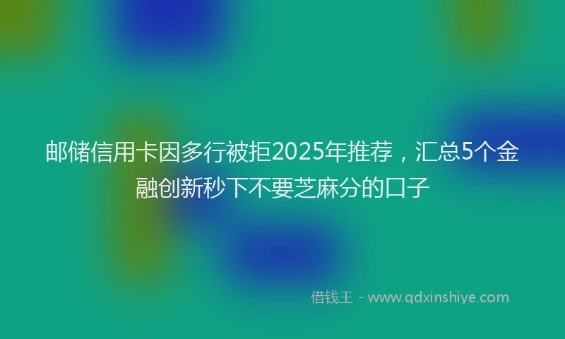 邮储信用卡因多行被拒2025年推荐，汇总5个金融创新秒下不要芝麻分的口子
