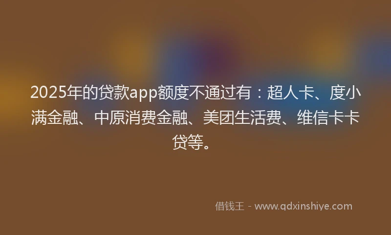 2025年的贷款app额度不通过有：超人卡、度小满金融、中原消费金融、美团生活费、维信卡卡贷等。