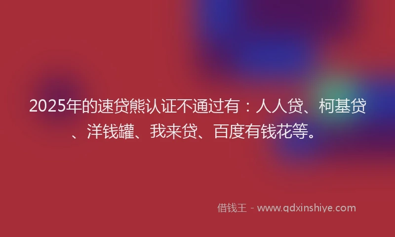 2025年的速贷熊认证不通过有：人人贷、柯基贷、洋钱罐、我来贷、百度有钱花等。