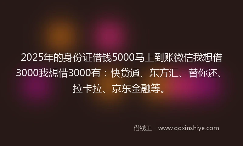 2025年的身份证借钱5000马上到账微信我想借3000我想借3000有：快贷通、东方汇、替你还、拉卡拉、京东金融等。