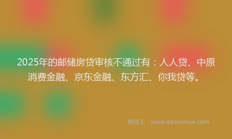 2025年的邮储房贷审核不通过有：人人贷、中原消费金融、京东金融、东方汇、你我贷等。