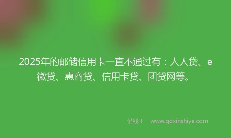 2025年的邮储信用卡一直不通过有：人人贷、e微贷、惠商贷、信用卡贷、团贷网等。