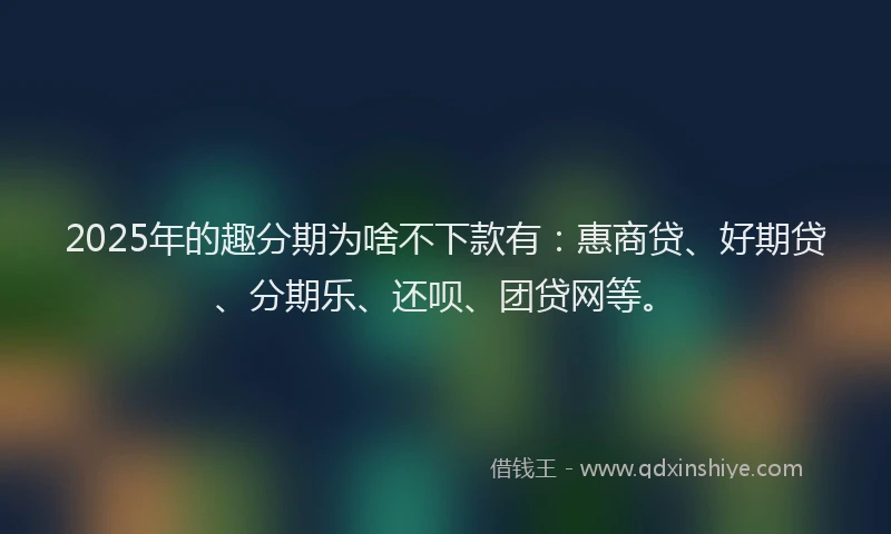 2025年的趣分期为啥不下款有：惠商贷、好期贷、分期乐、还呗、团贷网等。