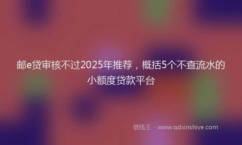 邮e贷审核不过2025年推荐，概括5个不查流水的小额度贷款平台