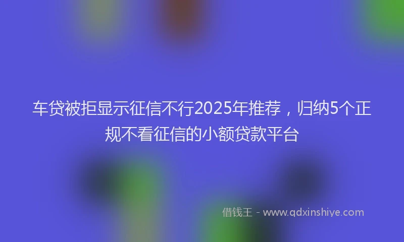 车贷被拒显示征信不行2025年推荐，归纳5个正规不看征信的小额贷款平台