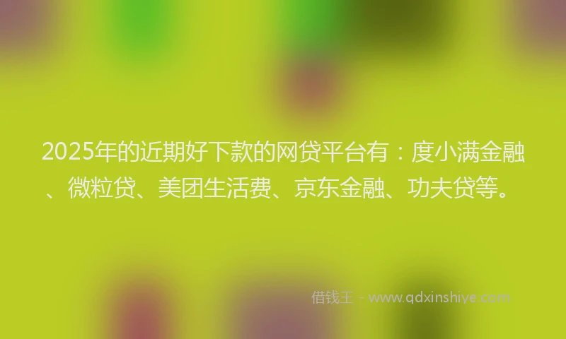 2025年的近期好下款的网贷平台有：度小满金融、微粒贷、美团生活费、京东金融、功夫贷等。