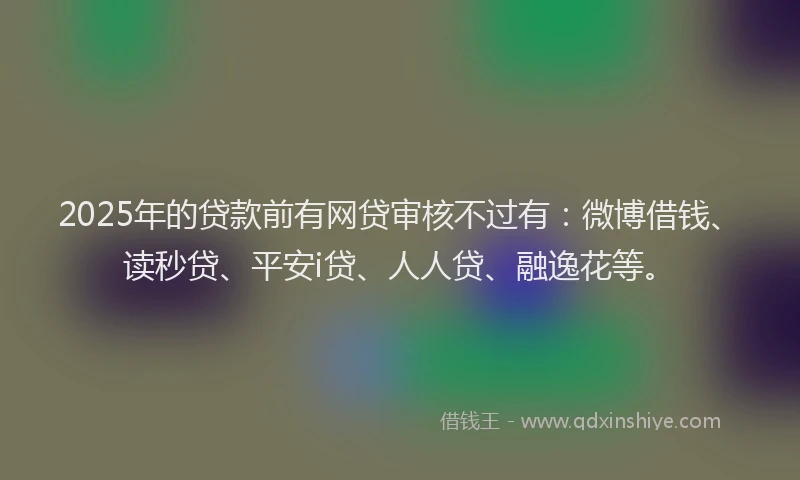 2025年的贷款前有网贷审核不过有：微博借钱、读秒贷、平安i贷、人人贷、融逸花等。