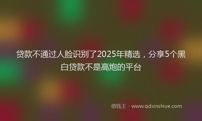 贷款不通过人脸识别了2025年精选，分享5个黑白贷款不是高炮的平台